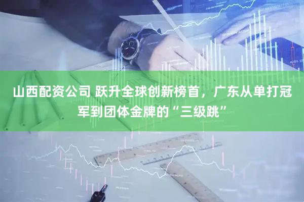 山西配资公司 跃升全球创新榜首，广东从单打冠军到团体金牌的“三级跳”