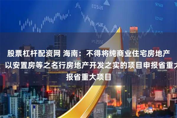 股票杠杆配资网 海南：不得将纯商业住宅房地产项目、以安置房等之名行房地产开发之实的项目申报省重大项目