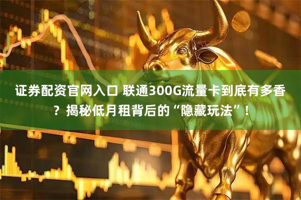证券配资官网入口 联通300G流量卡到底有多香？揭秘低月租背后的“隐藏玩法”！