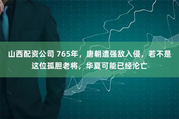 山西配资公司 765年，唐朝遭强敌入侵，若不是这位孤胆老将，华夏可能已经沦亡