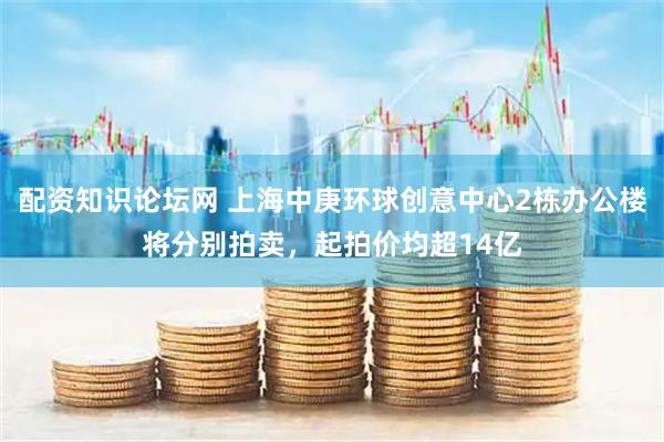 配资知识论坛网 上海中庚环球创意中心2栋办公楼将分别拍卖，起拍价均超14亿