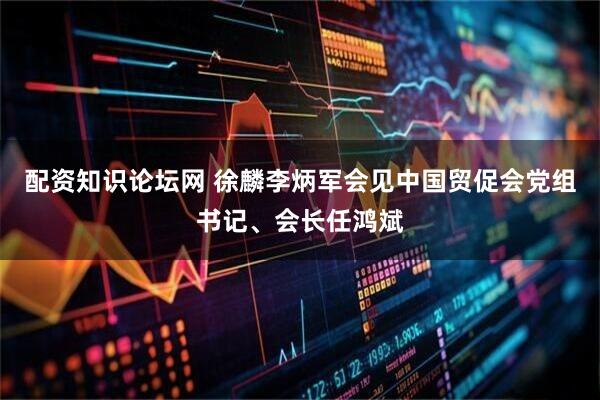 配资知识论坛网 徐麟李炳军会见中国贸促会党组书记、会长任鸿斌
