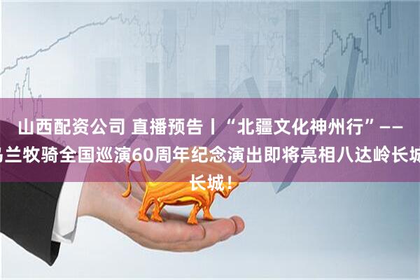 山西配资公司 直播预告丨“北疆文化神州行”——乌兰牧骑全国巡演60周年纪念演出即将亮相八达岭长城！