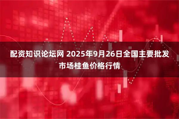 配资知识论坛网 2025年9月26日全国主要批发市场桂鱼价格行情