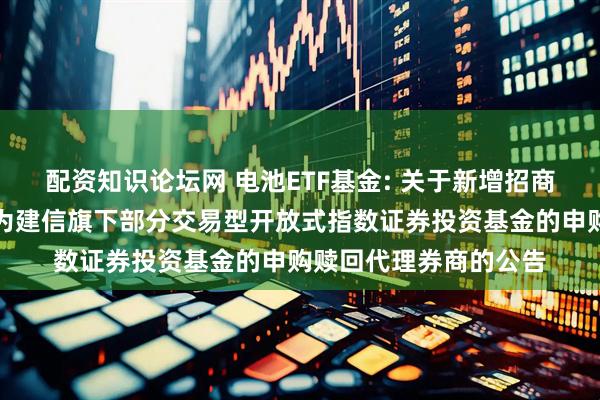 配资知识论坛网 电池ETF基金: 关于新增招商证券股份有限公司等为建信旗下部分交易型开放式指数证券投资基金的申购赎回代理券商的公告