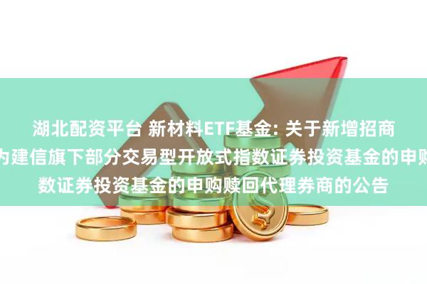 湖北配资平台 新材料ETF基金: 关于新增招商证券股份有限公司等为建信旗下部分交易型开放式指数证券投资基金的申购赎回代理券商的公告