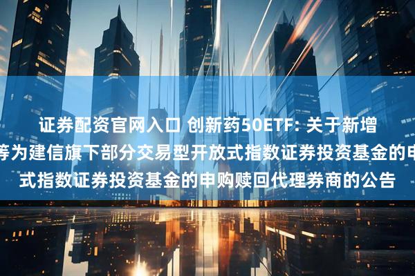 证券配资官网入口 创新药50ETF: 关于新增招商证券股份有限公司等为建信旗下部分交易型开放式指数证券投资基金的申购赎回代理券商的公告