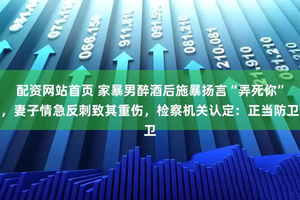 配资网站首页 家暴男醉酒后施暴扬言“弄死你”，妻子情急反刺致其重伤，检察机关认定：正当防卫