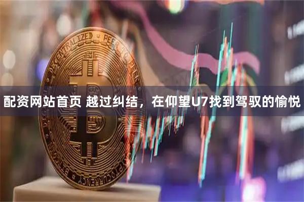 配资网站首页 越过纠结，在仰望U7找到驾驭的愉悦