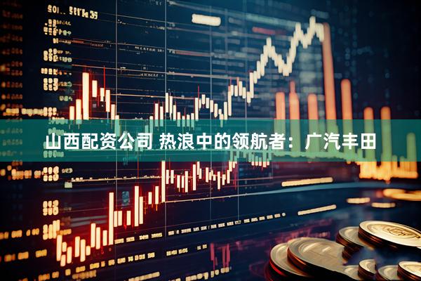 山西配资公司 热浪中的领航者：广汽丰田