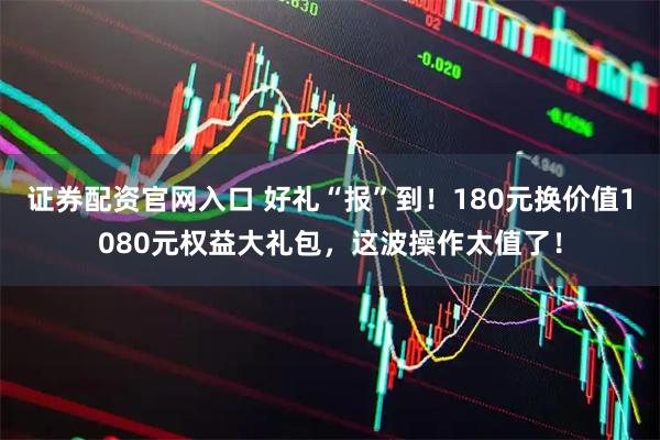 证券配资官网入口 好礼“报”到！180元换价值1080元权益大礼包，这波操作太值了！