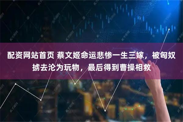 配资网站首页 蔡文姬命运悲惨一生三嫁，被匈奴掳去沦为玩物，最后得到曹操相救