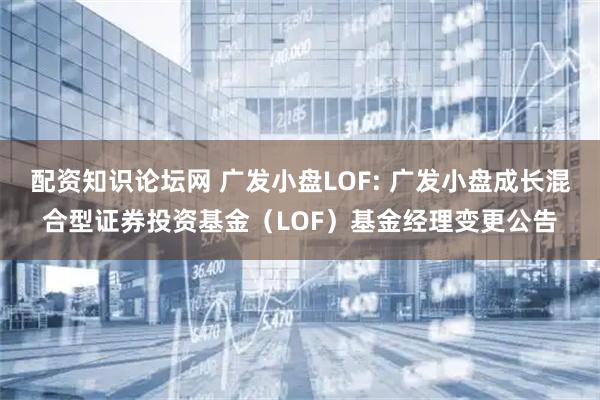 配资知识论坛网 广发小盘LOF: 广发小盘成长混合型证券投资基金（LOF）基金经理变更公告