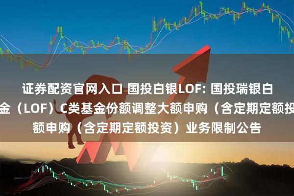 证券配资官网入口 国投白银LOF: 国投瑞银白银期货证券投资基金（LOF）C类基金份额调整大额申购（含定期定额投资）业务限制公告