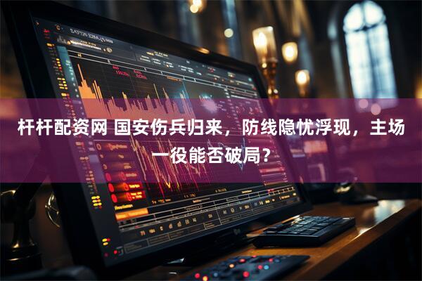杆杆配资网 国安伤兵归来，防线隐忧浮现，主场一役能否破局？