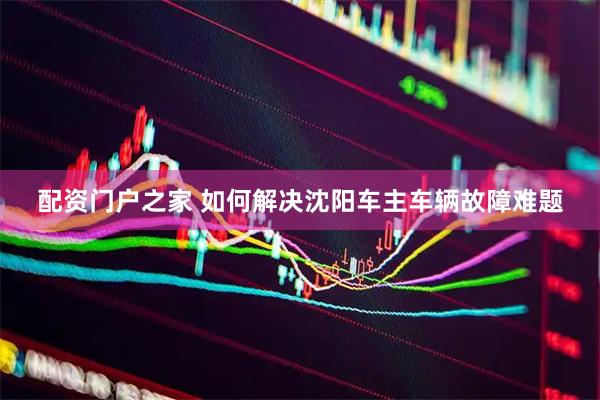 配资门户之家 如何解决沈阳车主车辆故障难题