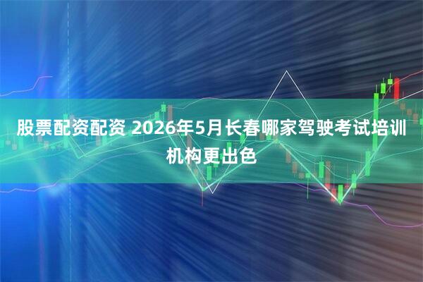 股票配资配资 2026年5月长春哪家驾驶考试培训机构更出色