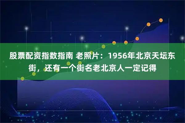股票配资指数指南 老照片：1956年北京天坛东街，还有一个街名老北京人一定记得