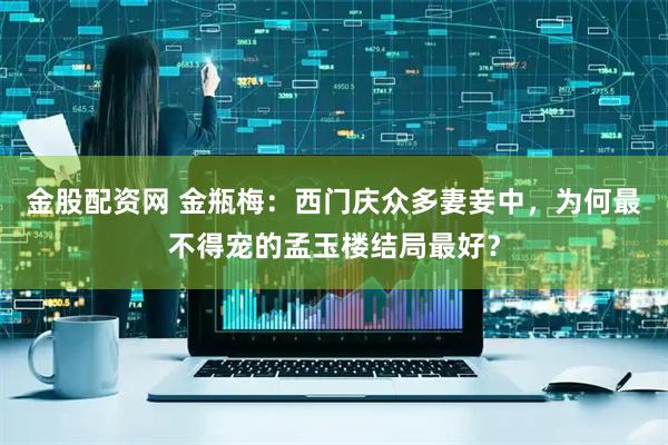 金股配资网 金瓶梅：西门庆众多妻妾中，为何最不得宠的孟玉楼结局最好？