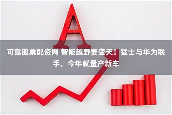 可靠股票配资网 智能越野要变天！猛士与华为联手，今年就量产新车
