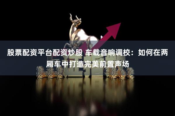 股票配资平台配资炒股 车载音响调校：如何在两厢车中打造完美前置声场