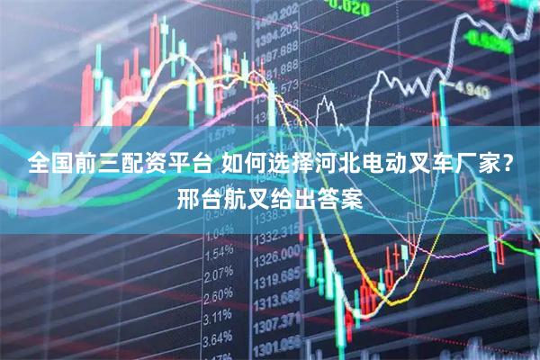 全国前三配资平台 如何选择河北电动叉车厂家？邢台航叉给出答案