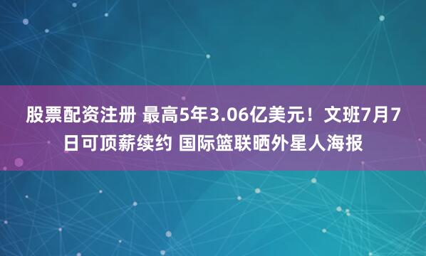 股票配资注册 最高5年3.06亿美元！文班7月7日可顶薪续约 国际篮联晒外星人海报