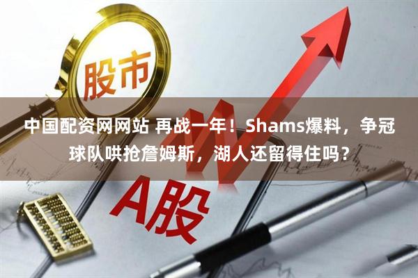 中国配资网网站 再战一年！Shams爆料，争冠球队哄抢詹姆斯，湖人还留得住吗？
