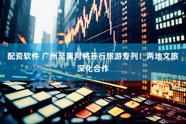 配资软件 广州至黑河将开行旅游专列！两地文旅深化合作